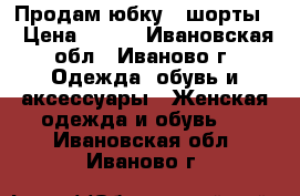 Продам юбку - шорты  › Цена ­ 100 - Ивановская обл., Иваново г. Одежда, обувь и аксессуары » Женская одежда и обувь   . Ивановская обл.,Иваново г.
